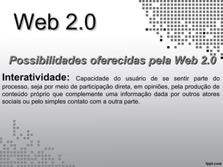 Web 2.0Web 2.0
Possibilidades oferecidas pela Web 2.0Possibilidades oferecidas pela Web 2.0
Interatividade: Capacidade do usuário de se sentir parte do
processo, seja por meio de participação direta, em opiniões, pela produção de
conteúdo próprio que complemente uma informação dada por outros atores
sociais ou pelo simples contato com a outra parte.
 