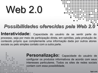 Web 2.0Web 2.0
Possibilidades oferecidas pela Web 2.0Possibilidades oferecidas pela Web 2.0
Interatividade: Capacidade do usuário de se sentir parte do
processo, seja por meio de participação direta, em opiniões, pela produção de
conteúdo próprio que complemente uma informação dada por outros atores
sociais ou pelo simples contato com a outra parte.
Personalização: Capacidade do usuário de
configurar os produtos informativos de acordo com seus
interesses particulares. Todos os sites de redes sociais
contam com essa possibilidade.
 