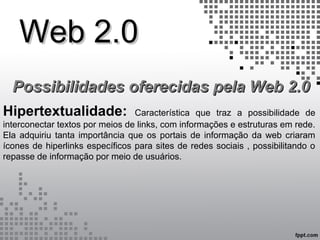 Web 2.0Web 2.0
Possibilidades oferecidas pela Web 2.0Possibilidades oferecidas pela Web 2.0
Hipertextualidade: Característica que traz a possibilidade de
interconectar textos por meios de links, com informações e estruturas em rede.
Ela adquiriu tanta importância que os portais de informação da web criaram
ícones de hiperlinks específicos para sites de redes sociais , possibilitando o
repasse de informação por meio de usuários.
 