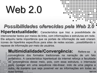 Web 2.0Web 2.0
Possibilidades oferecidas pela Web 2.0Possibilidades oferecidas pela Web 2.0
Hipertextualidade: Característica que traz a possibilidade de
interconectar textos por meios de links, com informações e estruturas em rede.
Ela adquiriu tanta importância que os portais de informação da web criaram
ícones de hiperlinks específicos para sites de redes sociais , possibilitando o
repasse de informação por meio de usuários.
Multimidialidade/Convergência: Refere-se à
convergência dos formatos tradicionais na narração de um fato
jornalístico. A característica hipertextual da internet reforça a faculdade
de convergência desse meio, pois, com essa estrutura, o internauta
pode navegar em uma sequência não-linear, indo de uma página a
outra, de maneira que seja possível ver as informações em todas as
suas formas.
 