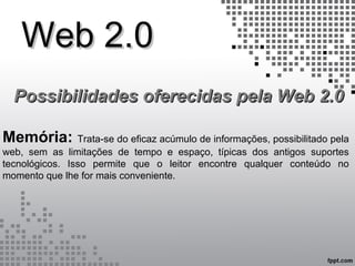 Web 2.0Web 2.0
Possibilidades oferecidas pela Web 2.0Possibilidades oferecidas pela Web 2.0
Memória: Trata-se do eficaz acúmulo de informações, possibilitado pela
web, sem as limitações de tempo e espaço, típicas dos antigos suportes
tecnológicos. Isso permite que o leitor encontre qualquer conteúdo no
momento que lhe for mais conveniente.
 