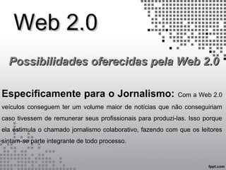 Web 2.0Web 2.0
Possibilidades oferecidas pela Web 2.0Possibilidades oferecidas pela Web 2.0
Especificamente para o Jornalismo: Com a Web 2.0
veículos conseguem ter um volume maior de notícias que não conseguiriam
caso tivessem de remunerar seus profissionais para produzi-las. Isso porque
ela estimula o chamado jornalismo colaborativo, fazendo com que os leitores
sintam-se parte integrante de todo processo.
 