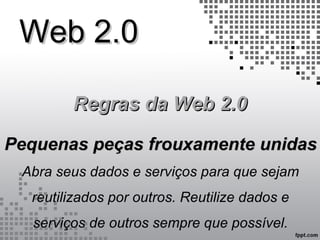 Web 2.0Web 2.0
Regras da Web 2.0Regras da Web 2.0
Pequenas peças frouxamente unidasPequenas peças frouxamente unidas
Abra seus dados e serviços para que sejam
reutilizados por outros. Reutilize dados e
serviços de outros sempre que possível.
 