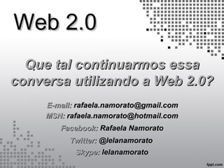 Web 2.0Web 2.0
Que tal continuarmos essaQue tal continuarmos essa
conversa utilizando a Web 2.0?conversa utilizando a Web 2.0?
E-mail:E-mail: rafaela.namorato@gmail.comrafaela.namorato@gmail.com
Twitter:Twitter: @lelanamorato@lelanamorato
Facebook:Facebook: Rafaela NamoratoRafaela Namorato
MSN:MSN: rafaela.namorato@hotmail.comrafaela.namorato@hotmail.com
Skype:Skype: lelanamoratolelanamorato
 