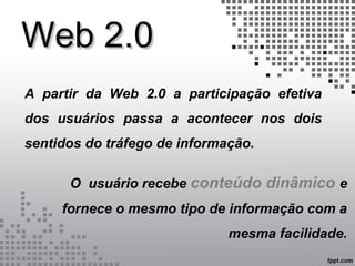 Web 2.0Web 2.0
A partir da Web 2.0 a participação efetiva
dos usuários passa a acontecer nos dois
sentidos do tráfego de informação.
O usuário recebe conteúdo dinâmico e
fornece o mesmo tipo de informação com a
mesma facilidade.
 