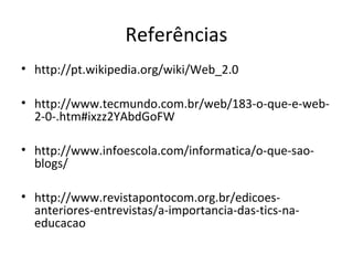 Referências
• http://pt.wikipedia.org/wiki/Web_2.0
• http://www.tecmundo.com.br/web/183-o-que-e-web-
2-0-.htm#ixzz2YAbdGoFW
• http://www.infoescola.com/informatica/o-que-sao-
blogs/
• http://www.revistapontocom.org.br/edicoes-
anteriores-entrevistas/a-importancia-das-tics-na-
educacao
 