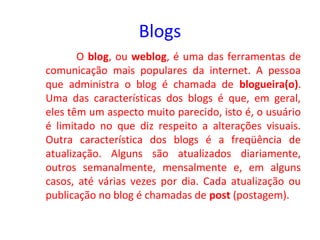 Blogs
O blog, ou weblog, é uma das ferramentas de
comunicação mais populares da internet. A pessoa
que administra o blog é chamada de blogueira(o).
Uma das características dos blogs é que, em geral,
eles têm um aspecto muito parecido, isto é, o usuário
é limitado no que diz respeito a alterações visuais.
Outra característica dos blogs é a freqüência de
atualização. Alguns são atualizados diariamente,
outros semanalmente, mensalmente e, em alguns
casos, até várias vezes por dia. Cada atualização ou
publicação no blog é chamadas de post (postagem).
 