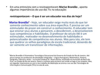 • Em uma entrevista com a revistapontocom Marise Brandão , aponta
algumas importâncias do uso das Tic na educação:
revistapontocom – O que é ser um educador nos dias de hoje?
Marise Brandão¹ - Hoje, ser educador exige muito mais do que ter
somente conhecimento sobre sua área específica. É preciso ser um
estimulador do prazer em construir o conhecimento. O educador tem
que ensinar seus alunos a pensarem, a descobrirem, a desenvolverem
suas competências e habilidades. O professor do século XXI é um
estimulador, motivador no desenvolvimento de habilidades e
potencializador de competências nos alunos. Mas para isto, ele tem
que quebrar os velhos paradigmas da escola tradicional, deixando de
ser somente um transmissor de informações.
¹Marise Brandão é Orientadora Tecnológica Educacional do Governo do Estado do Rio de Janeiro. Até
pouco tempo era professora de Atividades Integradas – Língua Portuguesa, Matemática, História,
Geografia, Ciências e Artes – na Escola Estadual Dr. Álvaro Rocha, localizada no município de Barra do
Piraí, no Estado do Rio de Janeiro. Quem a conhece pela primeira vez rende-se logo à sua simpatia. Mas,
em seguida, impressiona-se com o seu trabalho de dedicação ao ensino e ao uso das Tecnologias de
Informação e Comunicação (TICs) na sala de aula.
 