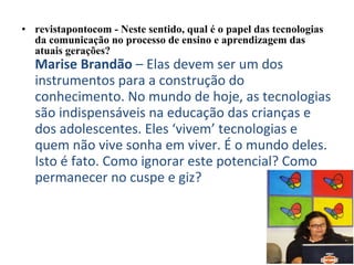 • revistapontocom - Neste sentido, qual é o papel das tecnologias 
da comunicação no processo de ensino e aprendizagem das 
atuais gerações?
Marise Brandão – Elas devem ser um dos
instrumentos para a construção do
conhecimento. No mundo de hoje, as tecnologias
são indispensáveis na educação das crianças e
dos adolescentes. Eles ‘vivem’ tecnologias e
quem não vive sonha em viver. É o mundo deles.
Isto é fato. Como ignorar este potencial? Como
permanecer no cuspe e giz?
 