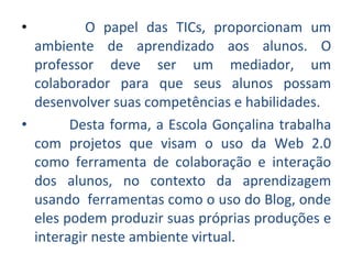 • O papel das TICs, proporcionam um
ambiente de aprendizado aos alunos. O
professor deve ser um mediador, um
colaborador para que seus alunos possam
desenvolver suas competências e habilidades.
• Desta forma, a Escola Gonçalina trabalha
com projetos que visam o uso da Web 2.0
como ferramenta de colaboração e interação
dos alunos, no contexto da aprendizagem
usando ferramentas como o uso do Blog, onde
eles podem produzir suas próprias produções e
interagir neste ambiente virtual.
 