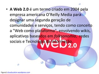 • A Web 2.0 é um termo criado em 2004 pela
empresa americana O’Reilly Media para
designar uma segunda geração de
comunidades e serviços, tendo como conceito
a "Web como plataforma", envolvendo wikis,
aplicativos baseados em folksonomia, redes
sociais e Tecnologia da Informação.
Figura1:clouducation.wordpress.com
 