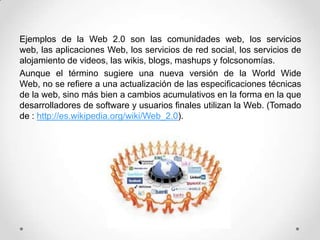 Ejemplos de la Web 2.0 son las comunidades web, los servicios
web, las aplicaciones Web, los servicios de red social, los servicios de
alojamiento de videos, las wikis, blogs, mashups y folcsonomías.
Aunque el término sugiere una nueva versión de la World Wide
Web, no se refiere a una actualización de las especificaciones técnicas
de la web, sino más bien a cambios acumulativos en la forma en la que
desarrolladores de software y usuarios finales utilizan la Web. (Tomado
de : http://es.wikipedia.org/wiki/Web_2.0).

 