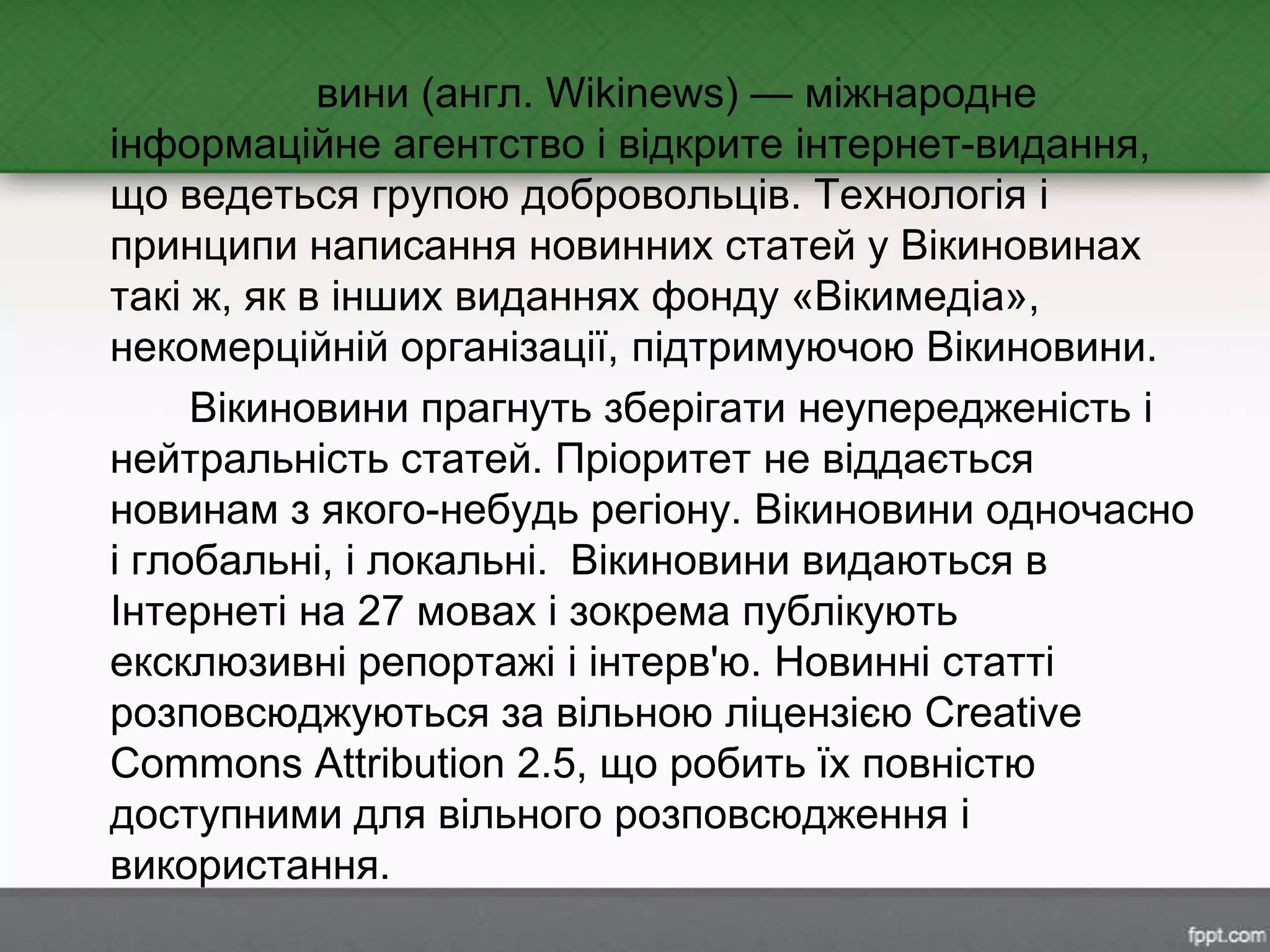вини (англ. Wikinews) — міжнародне
інформаційне агентство і відкрите інтернет-видання,
що ведеться групою добровольців. Технологія і
принципи написання новинних статей у Вікиновинах
такі ж, як в інших виданнях фонду «Вікимедіа»,
некомерційній організації, підтримуючою Вікиновини.
Вікиновини прагнуть зберігати неупередженість і
нейтральність статей. Пріоритет не віддається
новинам з якого-небудь регіону. Вікиновини одночасно
і глобальні, і локальні. Вікиновини видаються в
Інтернеті на 27 мовах і зокрема публікують
ексклюзивні репортажі і інтерв'ю. Новинні статті
розповсюджуються за вільною ліцензією Creative
Commons Attribution 2.5, що робить їх повністю
доступними для вільного розповсюдження і
використання.
 