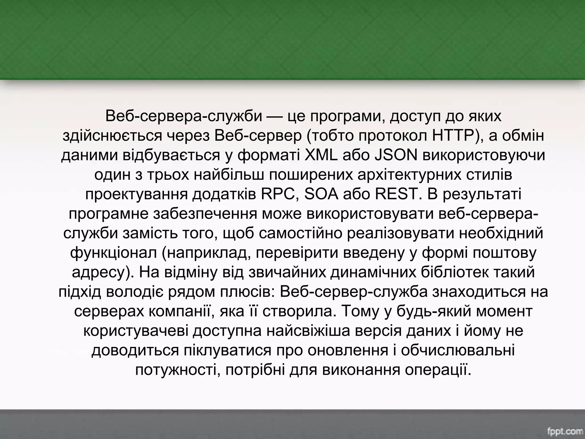 Веб-сервера-служби — це програми, доступ до яких
здійснюється через Веб-сервер (тобто протокол HTTP), а обмін
даними відбувається у форматі XML або JSON використовуючи
один з трьох найбільш поширених архітектурних стилів
проектування додатків RPC, SOA або REST. В результаті
програмне забезпечення може використовувати веб-сервера-
служби замість того, щоб самостійно реалізовувати необхідний
функціонал (наприклад, перевірити введену у формі поштову
адресу). На відміну від звичайних динамічних бібліотек такий
підхід володіє рядом плюсів: Веб-сервер-служба знаходиться на
серверах компанії, яка її створила. Тому у будь-який момент
користувачеві доступна найсвіжіша версія даних і йому не
доводиться піклуватися про оновлення і обчислювальні
потужності, потрібні для виконання операції.
 