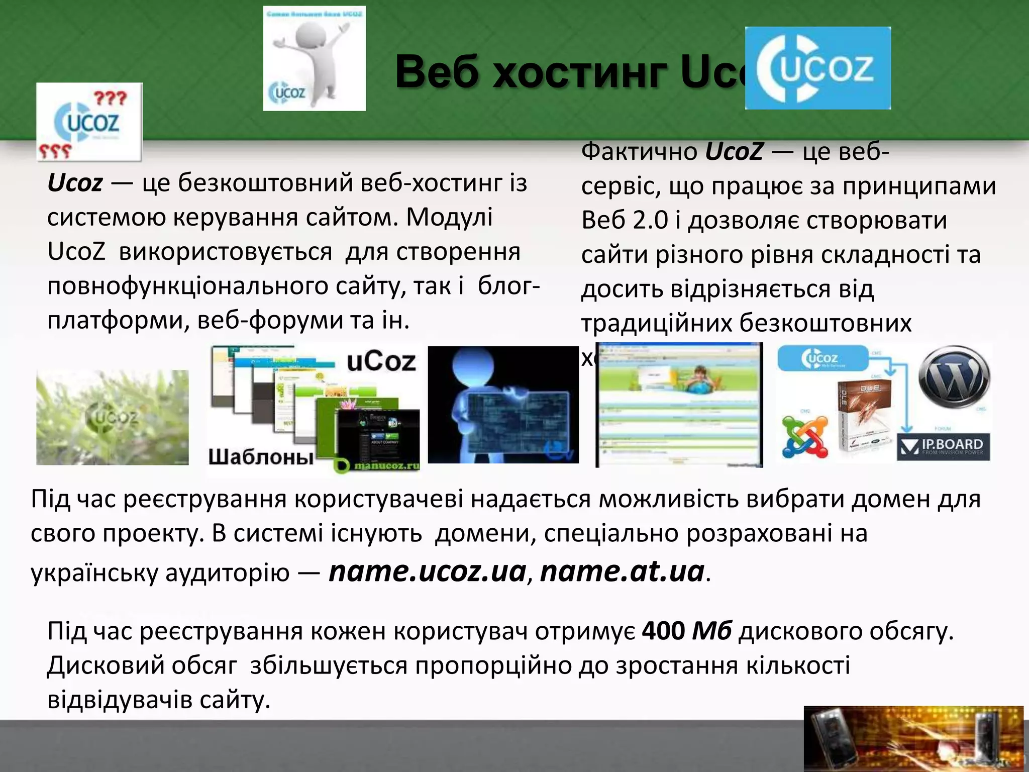 Під час реєстрування кожен користувач отримує 400 Мб дискового обсягу.
Дисковий обсяг збільшується пропорційно до зростання кількості
відвідувачів сайту.
Веб хостинг UcoZ
Ucoz — це безкоштовний веб-хостинг із
системою керування сайтом. Модулі
UcoZ використовується для створення
повнофункціонального сайту, так і блог-
платформи, веб-форуми та ін.
Фактично UcoZ — це веб-
сервіс, що працює за принципами
Веб 2.0 і дозволяє створювати
сайти різного рівня складності та
досить відрізняється від
традиційних безкоштовних
хостингів.
Під час реєстрування користувачеві надається можливість вибрати домен для
свого проекту. В системі існують домени, спеціально розраховані на
українську аудиторію — name.ucoz.ua, name.at.ua.
 