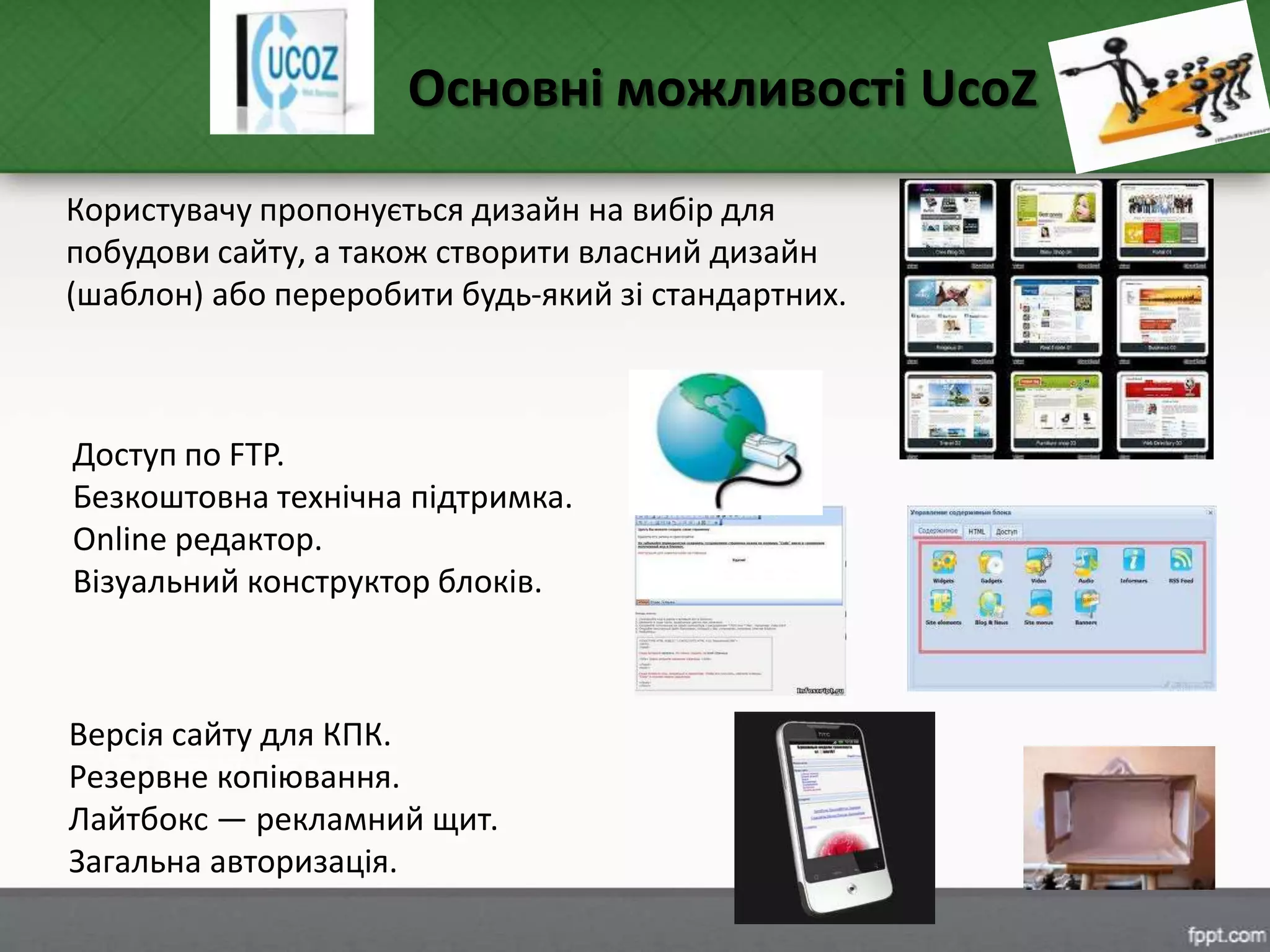 Версія сайту для КПК.
Резервне копіювання.
Лайтбокс — рекламний щит.
Загальна авторизація.
Основні можливості UcoZ
Користувачу пропонується дизайн на вибір для
побудови сайту, а також створити власний дизайн
(шаблон) або переробити будь-який зі стандартних.
Доступ по FTP.
Безкоштовна технічна підтримка.
Online редактор.
Візуальний конструктор блоків.
 