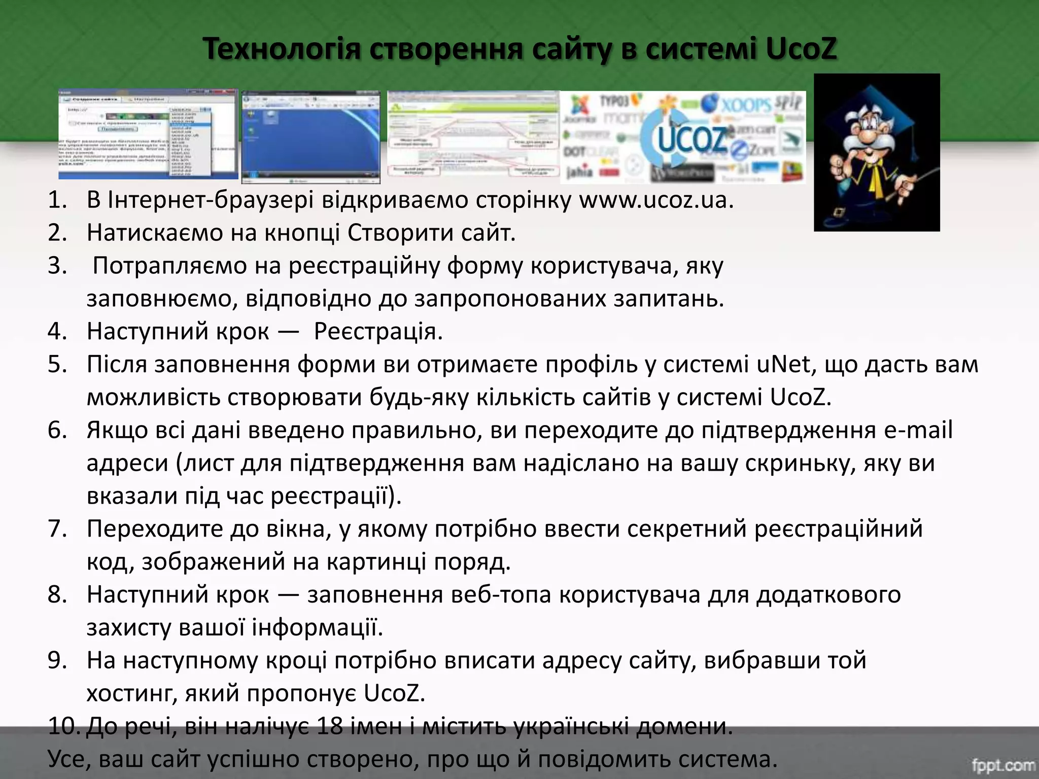 1. В Інтернет-браузері відкриваємо сторінку www.ucoz.ua.
2. Натискаємо на кнопці Створити сайт.
3. Потрапляємо на реєстраційну форму користувача, яку
заповнюємо, відповідно до запропонованих запитань.
4. Наступний крок — Реєстрація.
5. Після заповнення форми ви отримаєте профіль у системі uNet, що дасть вам
можливість створювати будь-яку кількість сайтів у системі UcoZ.
6. Якщо всі дані введено правильно, ви переходите до підтвердження e-mail
адреси (лист для підтвердження вам надіслано на вашу скриньку, яку ви
вказали під час реєстрації).
7. Переходите до вікна, у якому потрібно ввести секретний реєстраційний
код, зображений на картинці поряд.
8. Наступний крок — заповнення веб-топа користувача для додаткового
захисту вашої інформації.
9. На наступному кроці потрібно вписати адресу сайту, вибравши той
хостинг, який пропонує UcoZ.
10. До речі, він налічує 18 імен і містить українські домени.
Усе, ваш сайт успішно створено, про що й повідомить система.
Технологія створення сайту в системі UcoZ
 