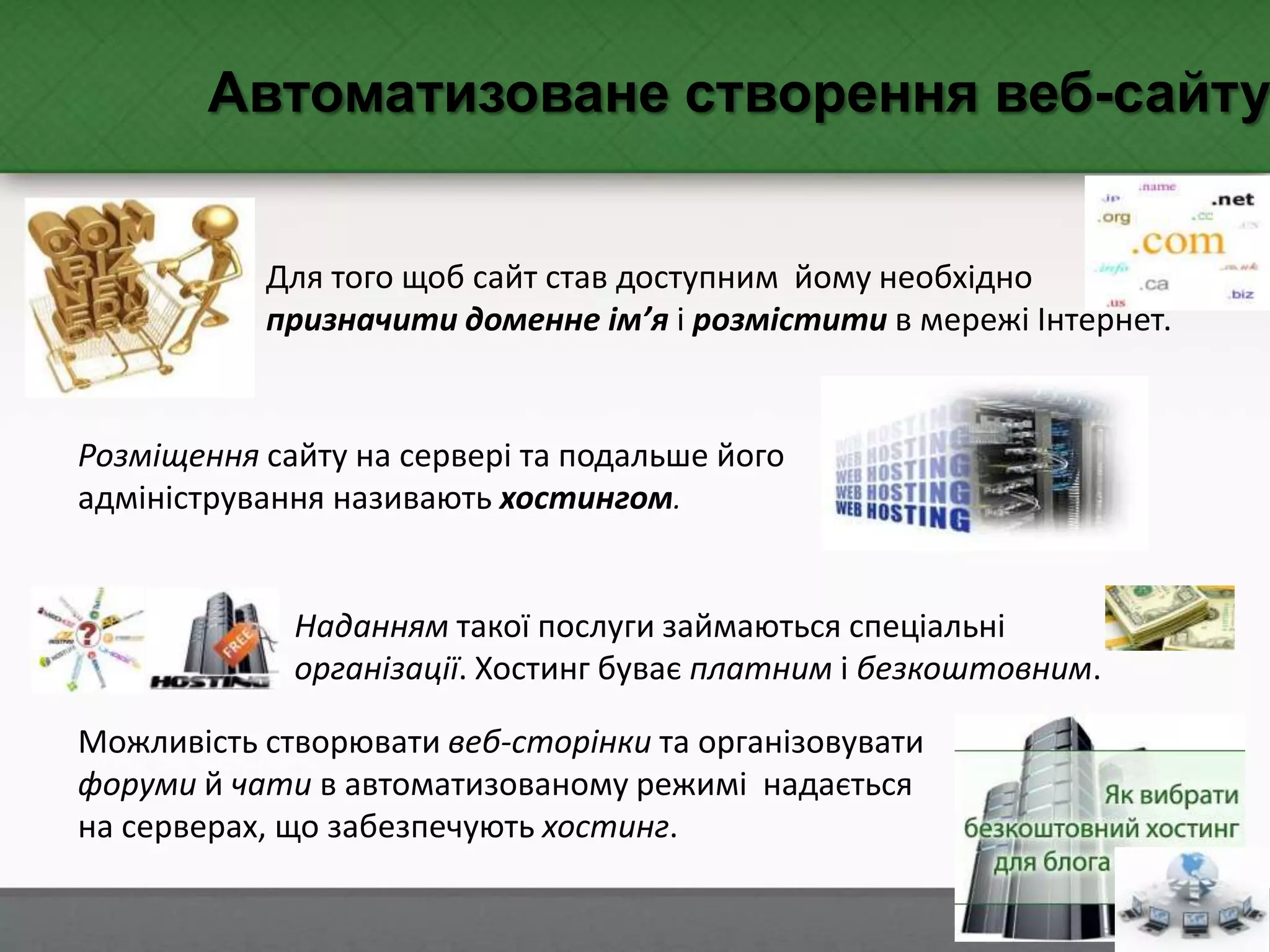 Автоматизоване створення веб-сайту
Для того щоб сайт став доступним йому необхідно
призначити доменне ім’я і розмістити в мережі Інтернет.
Розміщення сайту на сервері та подальше його
адміністрування називають хостингом.
Можливість створювати веб-сторінки та організовувати
форуми й чати в автоматизованому режимі надається
на серверах, що забезпечують хостинг.
Наданням такої послуги займаються спеціальні
організації. Хостинг буває платним і безкоштовним.
 