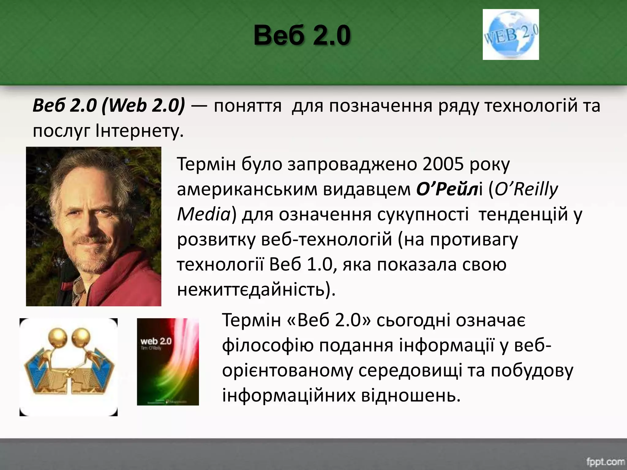 Веб 2.0 (Web 2.0) — поняття для позначення ряду технологій та
послуг Інтернету.
Веб 2.0
Термін було запроваджено 2005 року
американським видавцем О’Рейлі (O’Reilly
Media) для означення сукупності тенденцій у
розвитку веб-технологій (на противагу
технології Веб 1.0, яка показала свою
нежиттєдайність).
Термін «Веб 2.0» сьогодні означає
філософію подання інформації у веб-
орієнтованому середовищі та побудову
інформаційних відношень.
 
