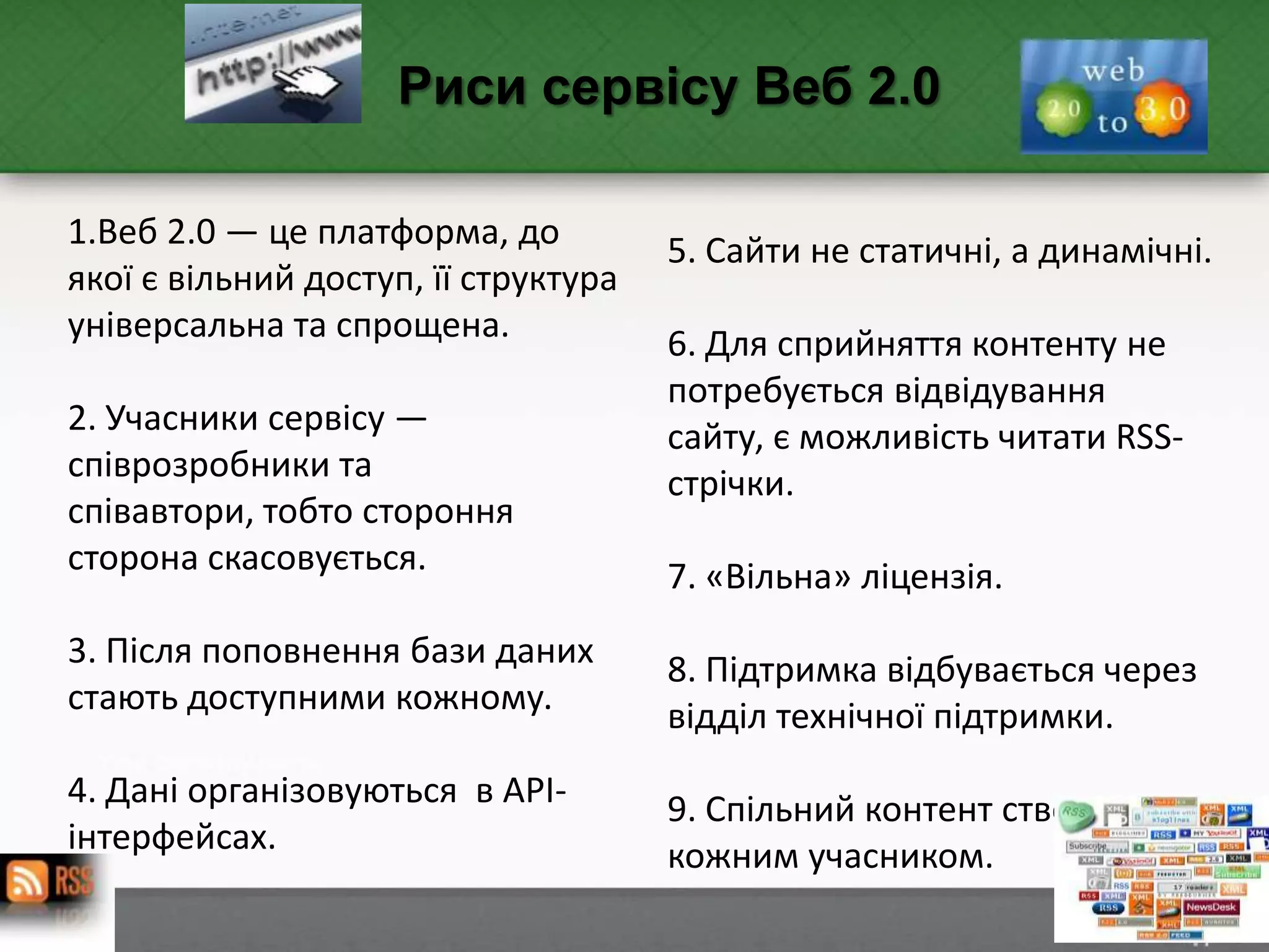 1.Веб 2.0 — це платформа, до
якої є вільний доступ, її структура
універсальна та спрощена.
2. Учасники сервісу —
співрозробники та
співавтори, тобто стороння
сторона скасовується.
3. Після поповнення бази даних
стають доступними кожному.
4. Дані організовуються в АРІ-
інтерфейсах.
Риси сервісу Веб 2.0
5. Сайти не статичні, а динамічні.
6. Для сприйняття контенту не
потребується відвідування
сайту, є можливість читати RSS-
стрічки.
7. «Вільна» ліцензія.
8. Підтримка відбувається через
відділ технічної підтримки.
9. Спільний контент створюється
кожним учасником.
 