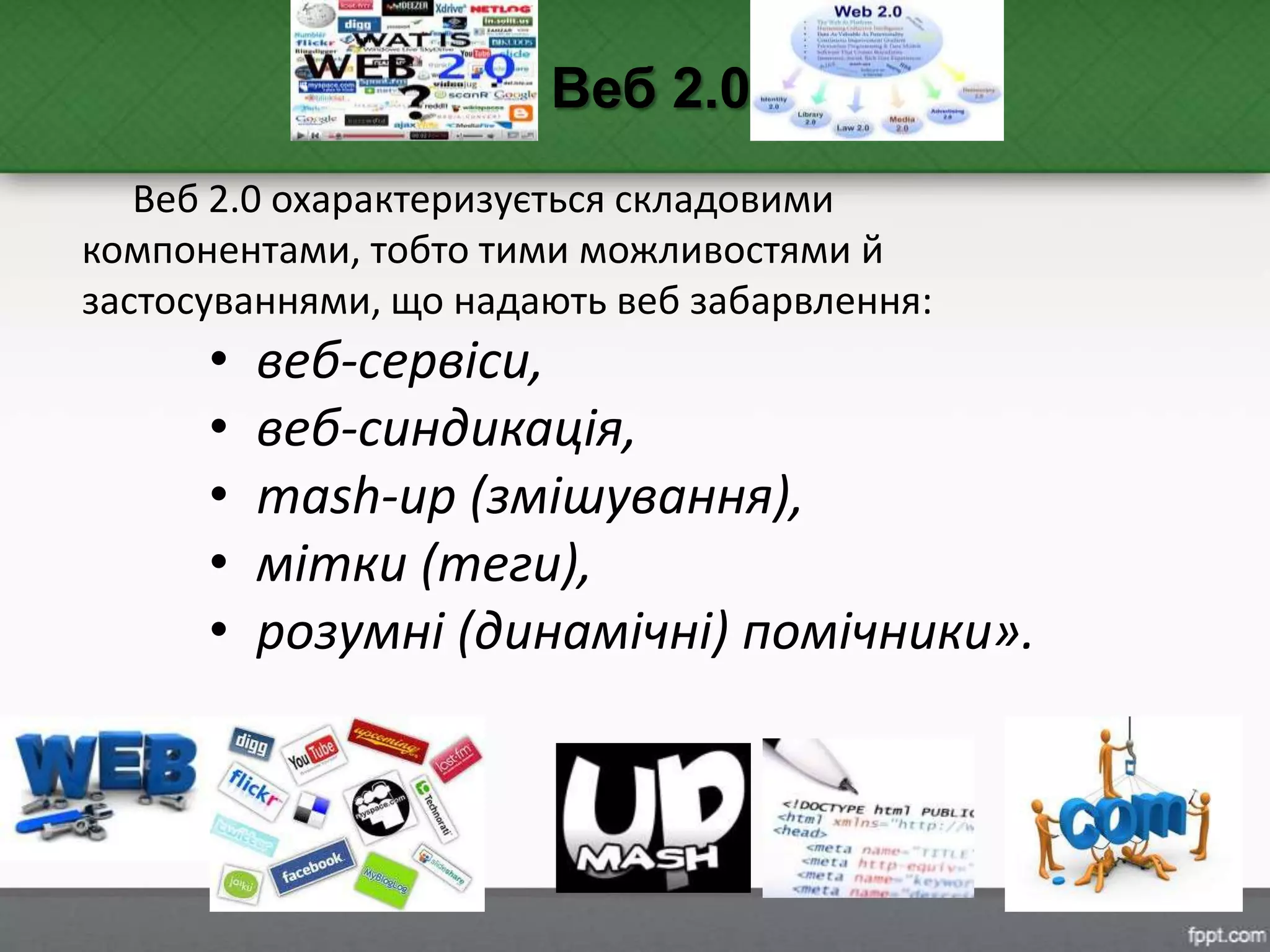 Веб 2.0 охарактеризується складовими
компонентами, тобто тими можливостями й
застосуваннями, що надають веб забарвлення:
• веб-сервіси,
• веб-синдикація,
• mash-up (змішування),
• мітки (теги),
• розумні (динамічні) помічники».
Веб 2.0
 
