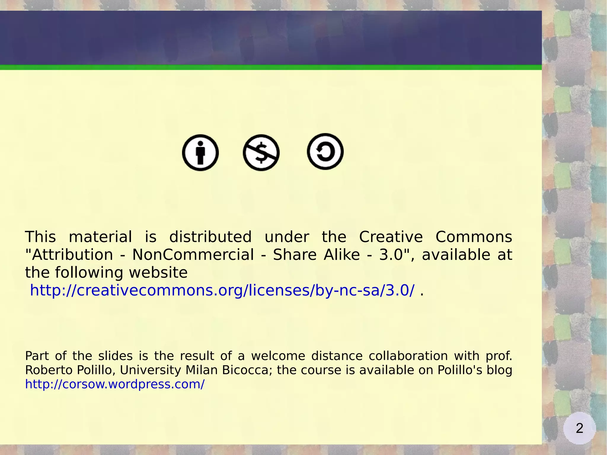 This material is distributed under the Creative Commons &quot;Attribution - NonCommercial - Share Alike - 3.0&quot;, available at the following website http://creativecommons.org/licenses/by-nc-sa/3.0/  . Part of the slides is the result of a welcome distance collaboration with prof. Roberto Polillo, University Milan Bicocca; the course is available on Polillo's blog  http://corsow.wordpress.com/   