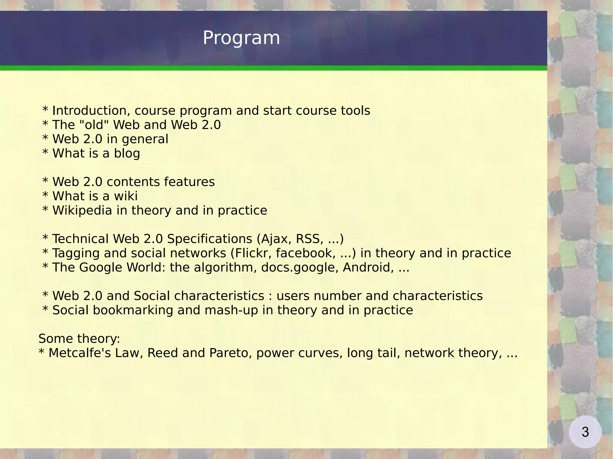 Program * Introduction, course program and start course tools * The &quot;old&quot; Web and Web 2.0 * Web 2.0 in general * What is a blog * Web 2.0 contents features * What is a wiki * Wikipedia in theory and in practice * Technical Web 2.0 Specifications (Ajax, RSS, ...) * Tagging and social networks (Flickr, facebook, ...) in theory and in practice * The Google World: the algorithm, docs.google, Android, ... * Web 2.0 and Social characteristics : users number and characteristics * Social bookmarking and mash-up in theory and in practice Some theory: * Metcalfe's Law, Reed and Pareto, power curves, long tail, network theory, ... 