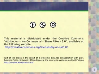 This material is distributed under the Creative Commons "Attribution - NonCommercial - Share Alike - 3.0", available at the following website http://creativecommons.org/licenses/by-nc-sa/3.0/  . Part of the slides is the result of a welcome distance collaboration with prof. Roberto Polillo, University Milan Bicocca; the course is available on Polillo's blog  http://corsow.wordpress.com/   