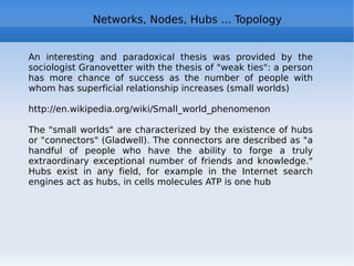 Social network – the digital self Audience unknown : in real life, we see our interlocutor and context of the meeting, in social networks we don't know who can see ourselves in the future, and in which context Merging separate contexts:  in real life, we keep separate different aspects of our "self", in social netowrks it's very difficult Remarks: The social self http://www.slideshare.net/jtneill/lecture2-social-self-2 The widgetized self in the blogosphere http://www.slideshare.net/silvertje/the-widgetized-self-in-the-blogosphere Autocartography: mapping the self http://www.slideshare.net/rsmyth/autocartography-mapping-the-self 