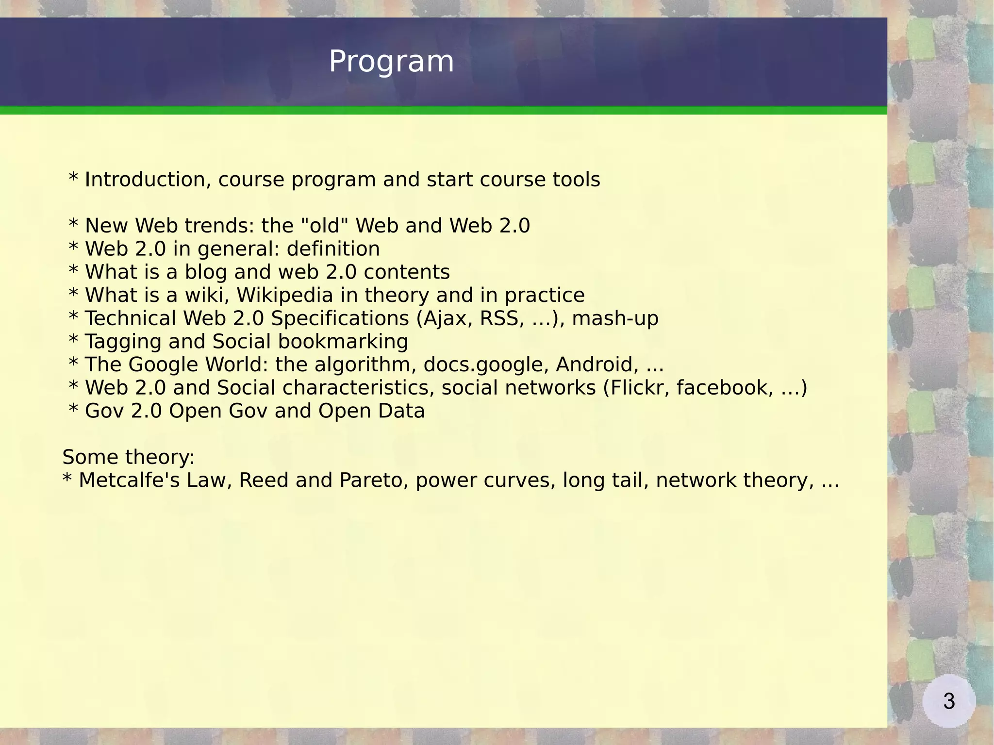 Program * Introduction, course program and start course tools  * New Web trends: the &quot;old&quot; Web and Web 2.0 * Web 2.0 in general: definition * What is a blog and web 2.0 contents  * What is a wiki, Wikipedia in theory and in practice * Technical Web 2.0 Specifications (Ajax, RSS, …), mash-up  * Tagging and Social bookmarking  * The Google World: the algorithm, docs.google, Android, ... * Web 2.0 and Social characteristics, social networks (Flickr, facebook, …) * Gov 2.0 Open Gov and Open Data Some theory: * Metcalfe's Law, Reed and Pareto, power curves, long tail, network theory, ... 