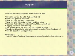 Program * Introduction, course program and start course tools  * New Web trends: the "old" Web and Web 2.0 * Web 2.0 in general: definition * What is a blog and web 2.0 contents  * What is a wiki, Wikipedia in theory and in practice * Technical Web 2.0 Specifications (Ajax, RSS, …), mash-up  * Tagging and Social bookmarking  * The Google World: the algorithm, docs.google, Android, ... * Web 2.0 and Social characteristics, social networks (Flickr, facebook, …) * Gov 2.0 Open Gov and Open Data Some theory: * Metcalfe's Law, Reed and Pareto, power curves, long tail, network theory, ... 