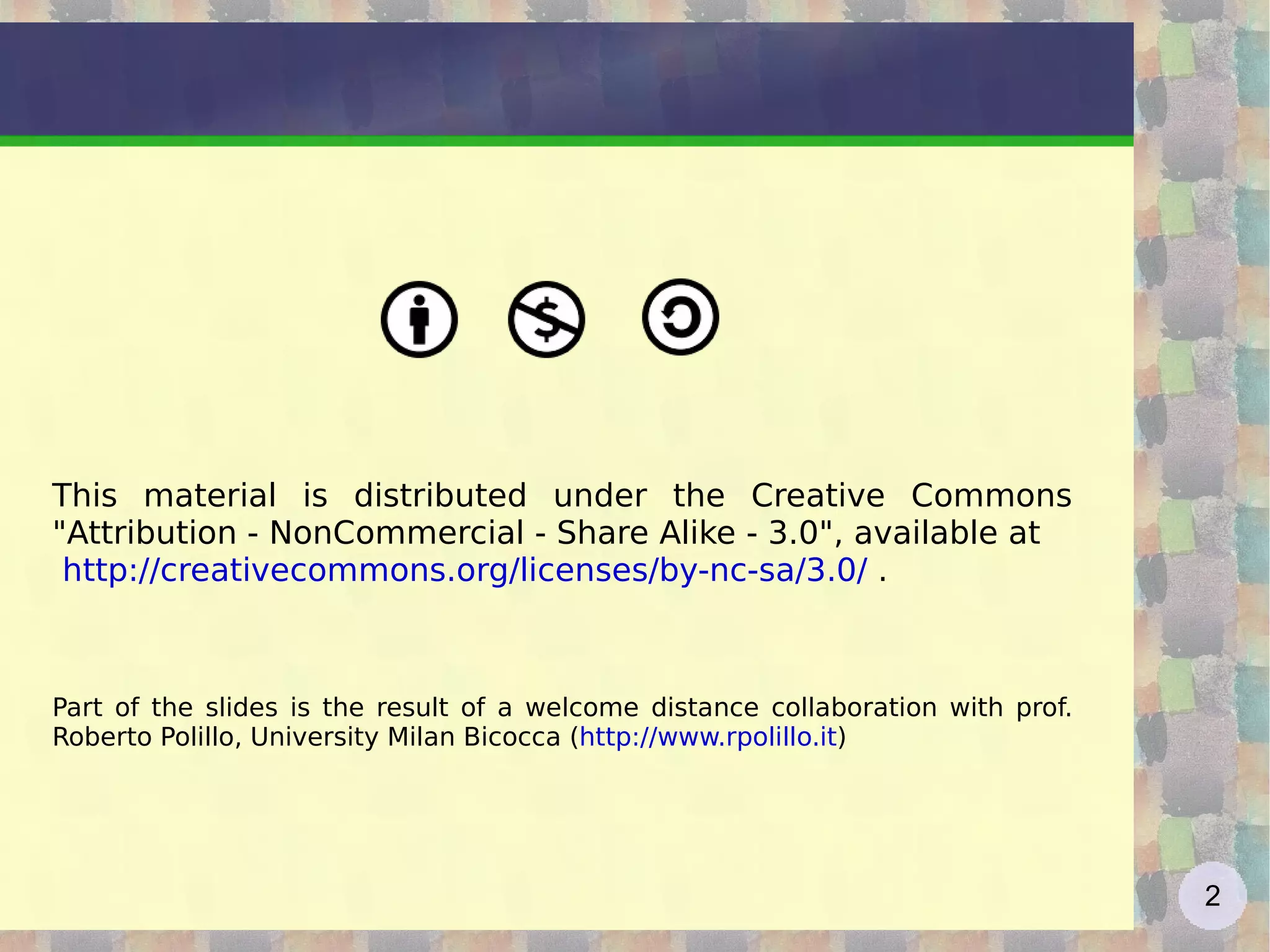 This material is distributed under the Creative Commons &quot;Attribution - NonCommercial - Share Alike - 3.0&quot;, available at  http://creativecommons.org/licenses/by-nc-sa/3.0/  . Part of the slides is the result of a welcome distance collaboration with prof. Roberto Polillo, University Milan Bicocca ( http://www.rpolillo.it ) 