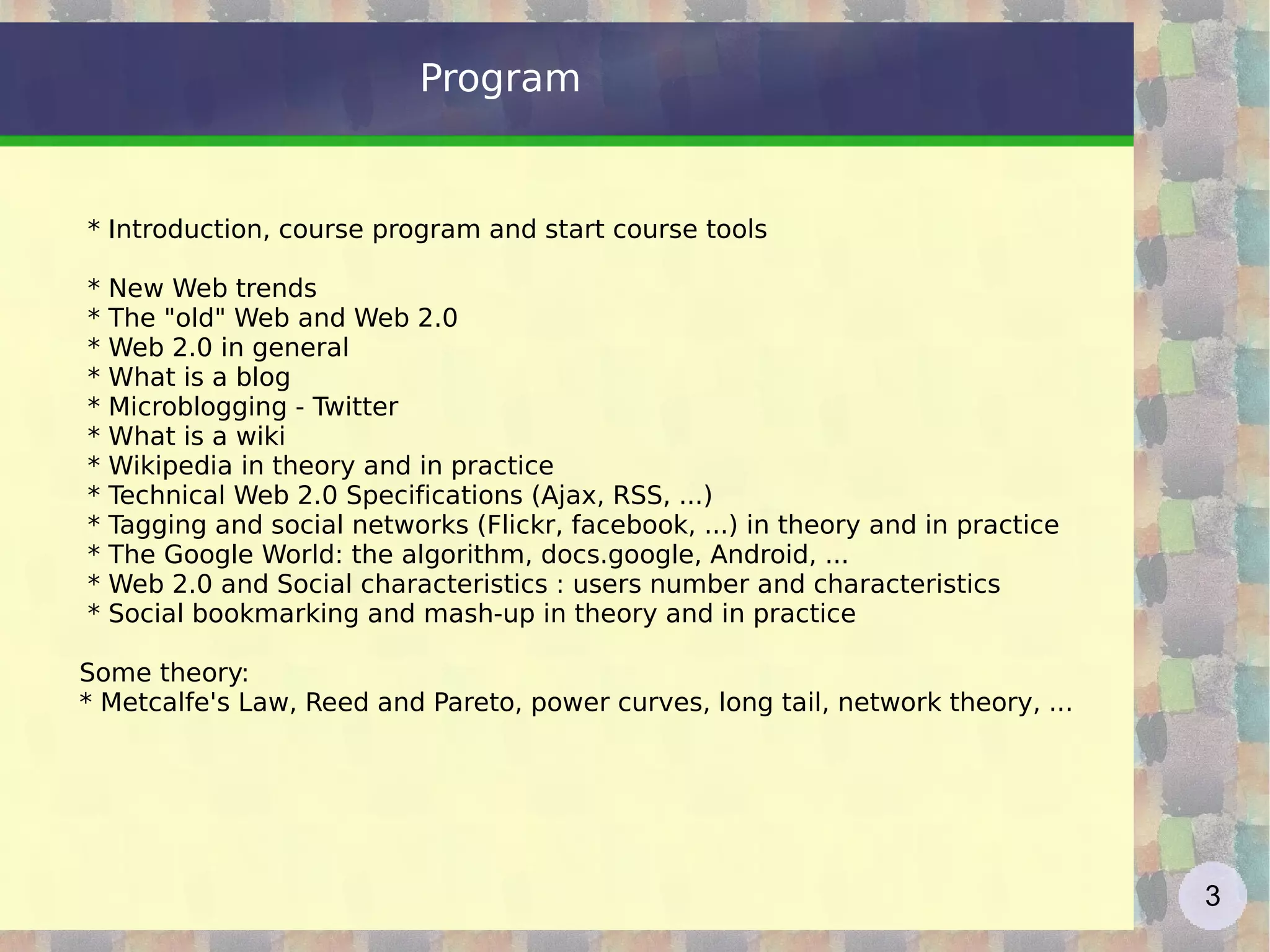 Program * Introduction, course program and start course tools * New Web  trends * The &quot;old&quot; Web and Web 2.0 * Web 2.0 in general * What is a blog * Microblogging - Twitter * What is a wiki * Wikipedia in theory and in practice * Technical Web 2.0 Specifications (Ajax, RSS, ...) * Tagging and social networks (Flickr, facebook, ...) in theory and in practice * The Google World: the algorithm, docs.google, Android, ... * Web 2.0 and Social characteristics : users number and characteristics * Social bookmarking and mash-up in theory and in practice Some theory: * Metcalfe's Law, Reed and Pareto, power curves, long tail, network theory, ... 