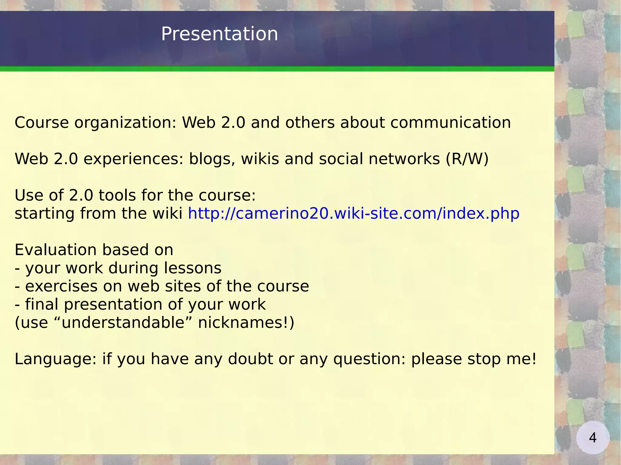 Presentation Course organization: Web 2.0 and others about communication Web 2.0 experiences: blogs, wikis and social networks (R/W) Use of 2.0 tools for the course:  starting from the wiki  http://camerino20.wiki-site.com/index.php   Evaluation based on  - your work during lessons  - exercises on web sites of the course - final presentation of your work (use “understandable”  nicknames!) Language: if you have any doubt or any question: please stop me! 