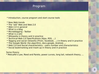 Program * Introduction, course program and start course tools * New Web trends * The "old" Web and Web 2.0 * Web 2.0 in general * What is a blog * Microblogging - Twitter * What is a wiki * Wikipedia in theory and in practice * Technical Web 2.0 Specifications (Ajax, RSS, ...) * Tagging and social networks (Flickr, facebook, ...) in theory and in practice * The Google World: the algorithm, docs.google, Android, ... * Web 2.0 and Social characteristics : users number and characteristics * Social bookmarking and mash-up in theory and in practice Some theory: * Metcalfe's Law, Reed and Pareto, power curves, long tail, network theory, ...