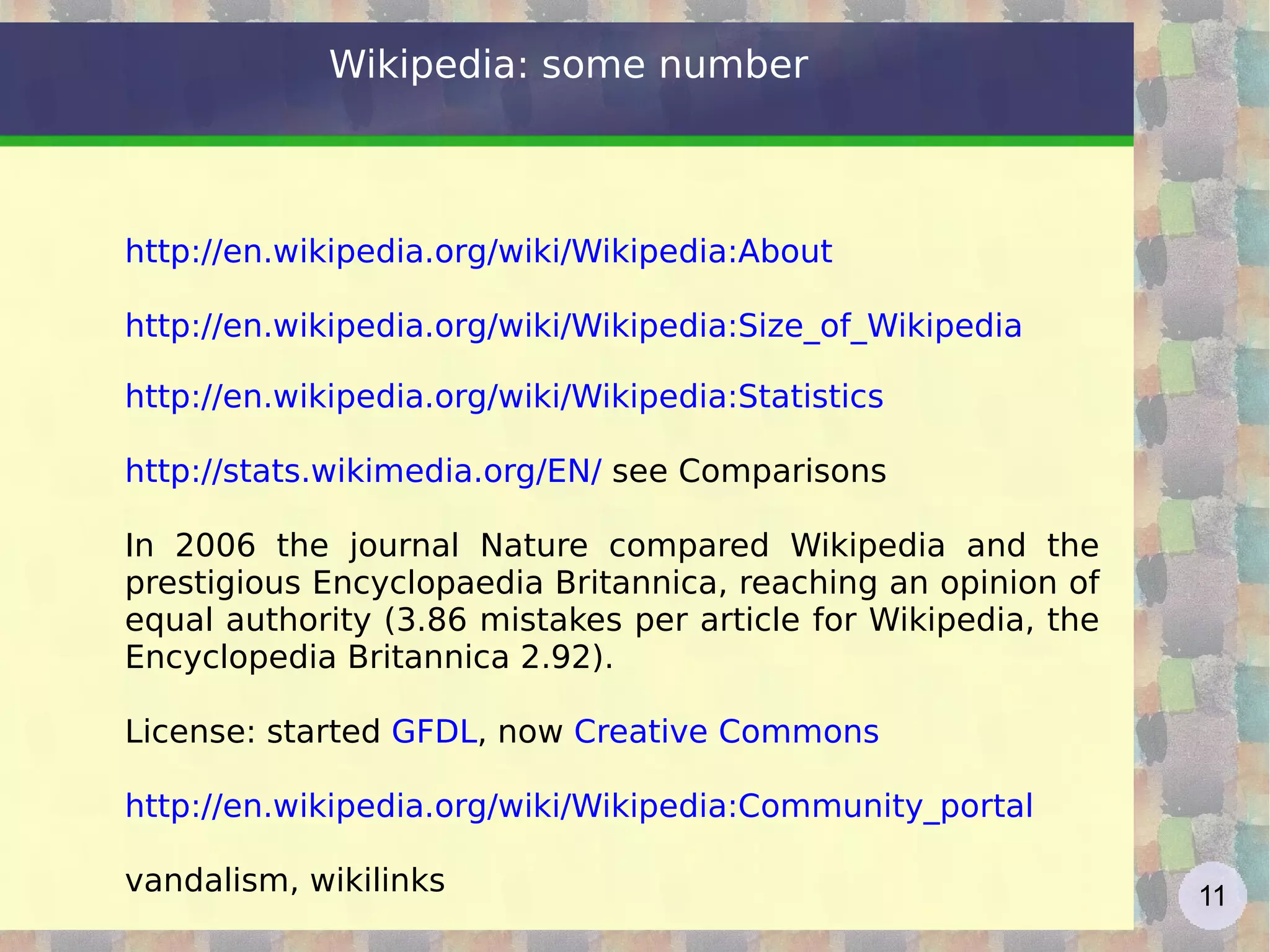Wikipedia: some number http://en.wikipedia.org/wiki/Wikipedia:About   http://en.wikipedia.org/wiki/Wikipedia:Size_of_Wikipedia   http://en.wikipedia.org/wiki/Wikipedia:Statistics   http://stats.wikimedia.org/EN/  see Comparisons  In 2006 the journal Nature compared Wikipedia and the prestigious Encyclopaedia Britannica, reaching an opinion of equal authority (3.86 mistakes per article for Wikipedia, the Encyclopedia Britannica 2.92). License: started  GFDL , now  Creative Commons http://en.wikipedia.org/wiki/Wikipedia:Community_portal   vandalism, wikilinks 