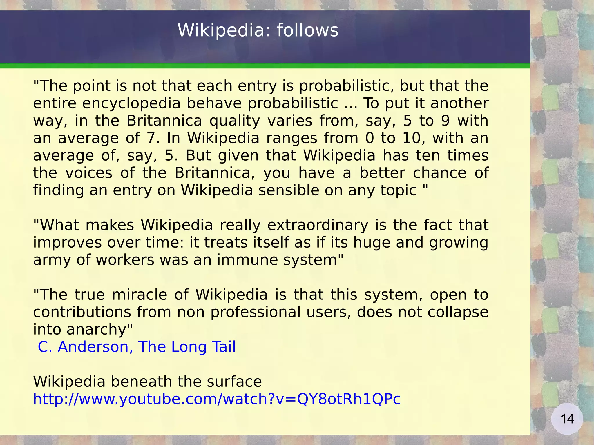 Wikipedia: follows &quot;The point is not that each entry is probabilistic, but that the entire encyclopedia behave probabilistic ... To put it another way, in the Britannica quality varies from, say, 5 to 9 with an average of 7. In Wikipedia ranges from 0 to 10, with an average of, say, 5. But given that Wikipedia has ten times the voices of the Britannica, you have a better chance of finding an entry on Wikipedia sensible on any topic &quot; &quot;What makes Wikipedia really extraordinary is the fact that improves over time: it treats itself as if its huge and growing army of workers was an immune system&quot; &quot;The true miracle of Wikipedia is that this system, open to contributions from non professional users, does not collapse into anarchy&quot; C. Anderson,  The Long Tail Wikipedia beneath the surface http://www.youtube.com/watch?v=QY8otRh1QPc   