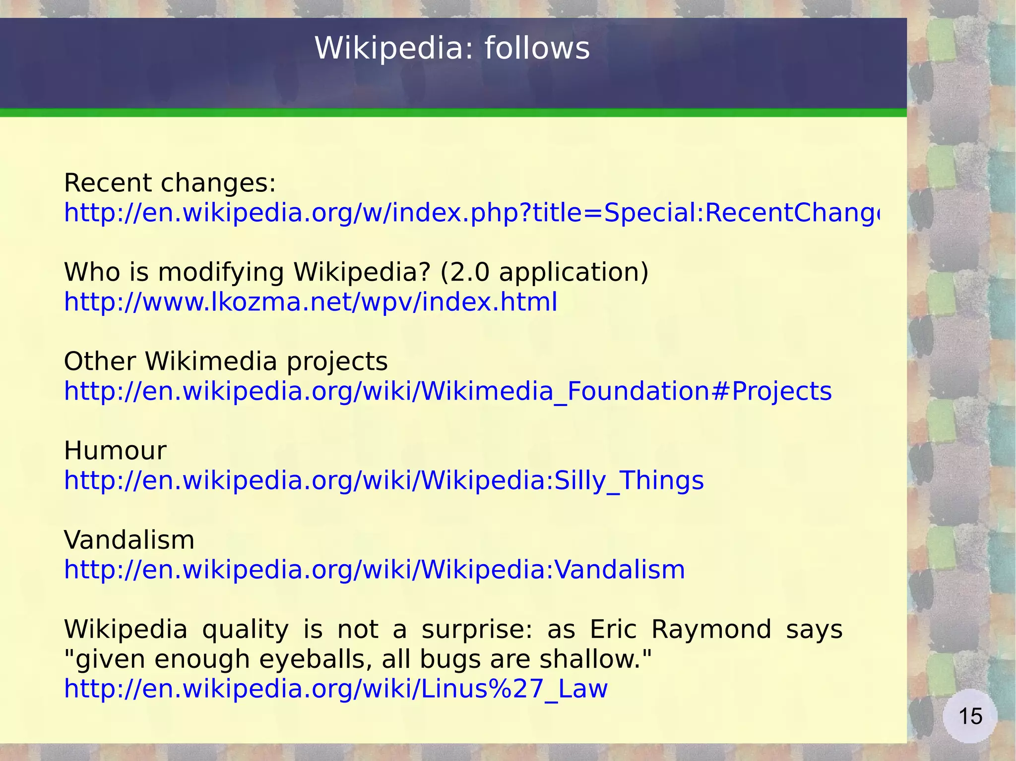 Wikipedia: follows Recent changes: http://en.wikipedia.org/w/index.php?title=Special:RecentChanges&hidebots=0&hideminor=0&hideliu=1 Who is modifying Wikipedia? (2.0 application) http://www.lkozma.net/wpv/index.html   Other Wikimedia projects http://en.wikipedia.org/wiki/Wikimedia_Foundation#Projects   Humour http://en.wikipedia.org/wiki/Wikipedia:Silly_Things   Vandalism http://en.wikipedia.org/wiki/Wikipedia:Vandalism   Wikipedia quality is not a surprise: as Eric Raymond says &quot;given enough eyeballs, all bugs are shallow.&quot; http://en.wikipedia.org/wiki/Linus%27_Law   