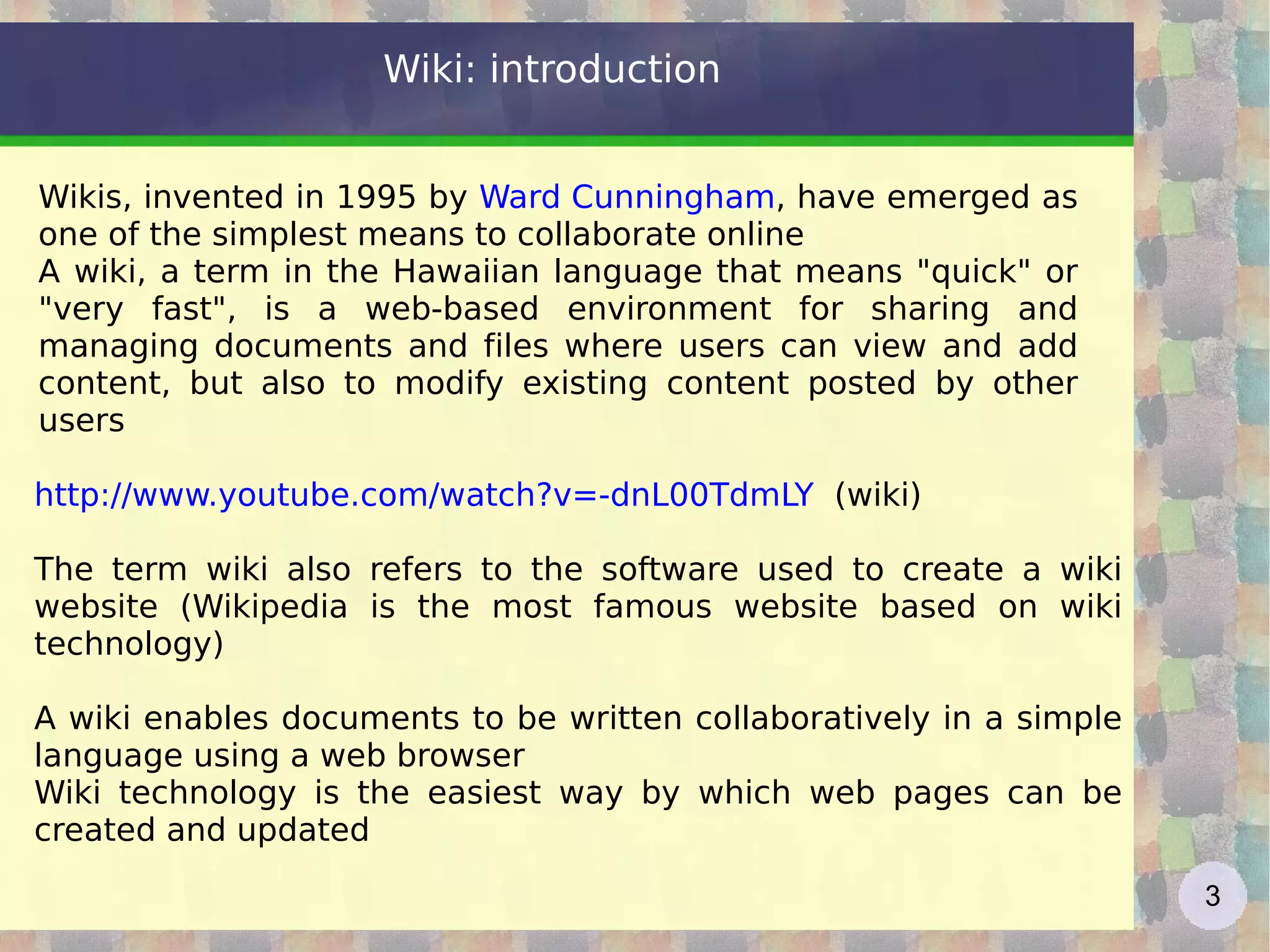 Wiki: introduction Wikis, invented in 1995 by  Ward Cunningham , have emerged as one of the simplest means to collaborate online A wiki, a term in the Hawaiian language that means &quot;quick&quot; or &quot;very fast&quot;, is a web-based environment for sharing and managing documents and files where users can view and add content, but also to modify existing content posted by other users http://www.youtube.com/watch?v=-dnL00TdmLY   (wiki) The term wiki also refers to the software used to create a wiki website (Wikipedia is the most famous website based on wiki technology) A wiki enables documents to be written collaboratively in a simple language using a web browser Wiki technology is the easiest way by which web pages can be created and updated 