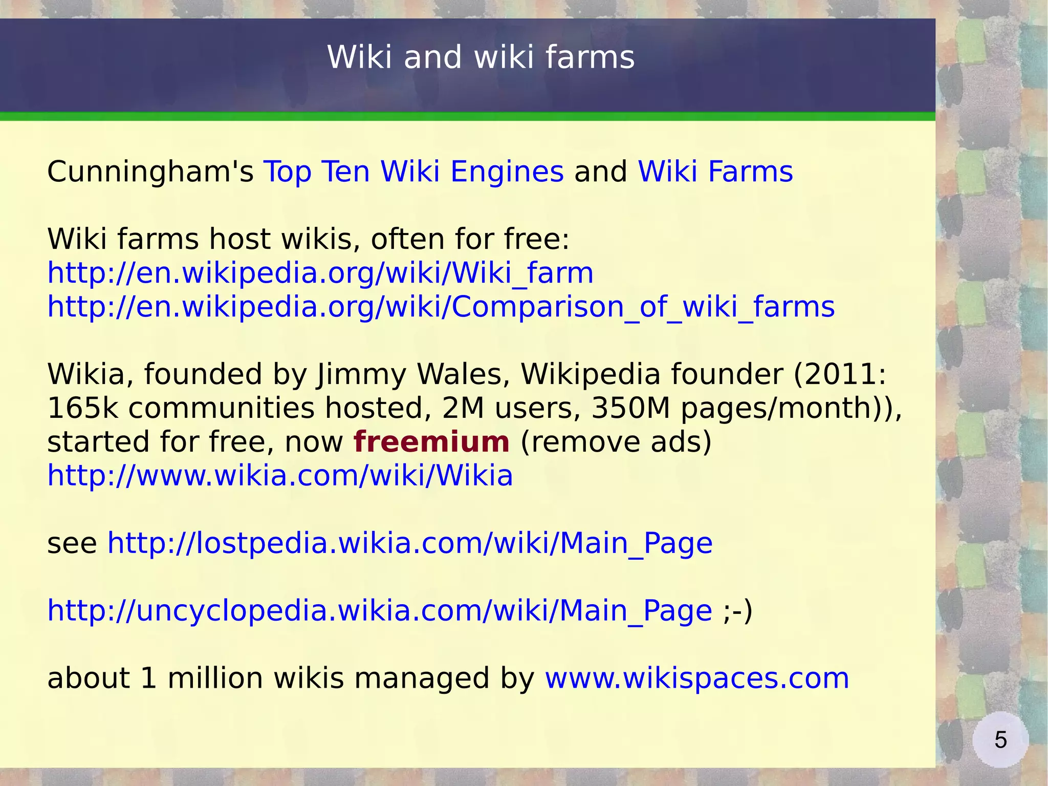 Wiki and wiki farms  Cunningham's  Top Ten Wiki Engines  and  Wiki Farms Wiki farms host wikis, often for free: http://en.wikipedia.org/wiki/Wiki_farm   http://en.wikipedia.org/wiki/Comparison_of_wiki_farms Wikia, founded by Jimmy Wales, Wikipedia founder (2011: 165k communities hosted, 2M users, 350M pages/month)), started for free, now  freemium  (remove ads) http://www.wikia.com/wiki/Wikia see  http://lostpedia.wikia.com/wiki/Main_Page   http://uncyclopedia.wikia.com/wiki/Main_Page   ;-) about 1 million wikis managed by  www.wikispaces.com 