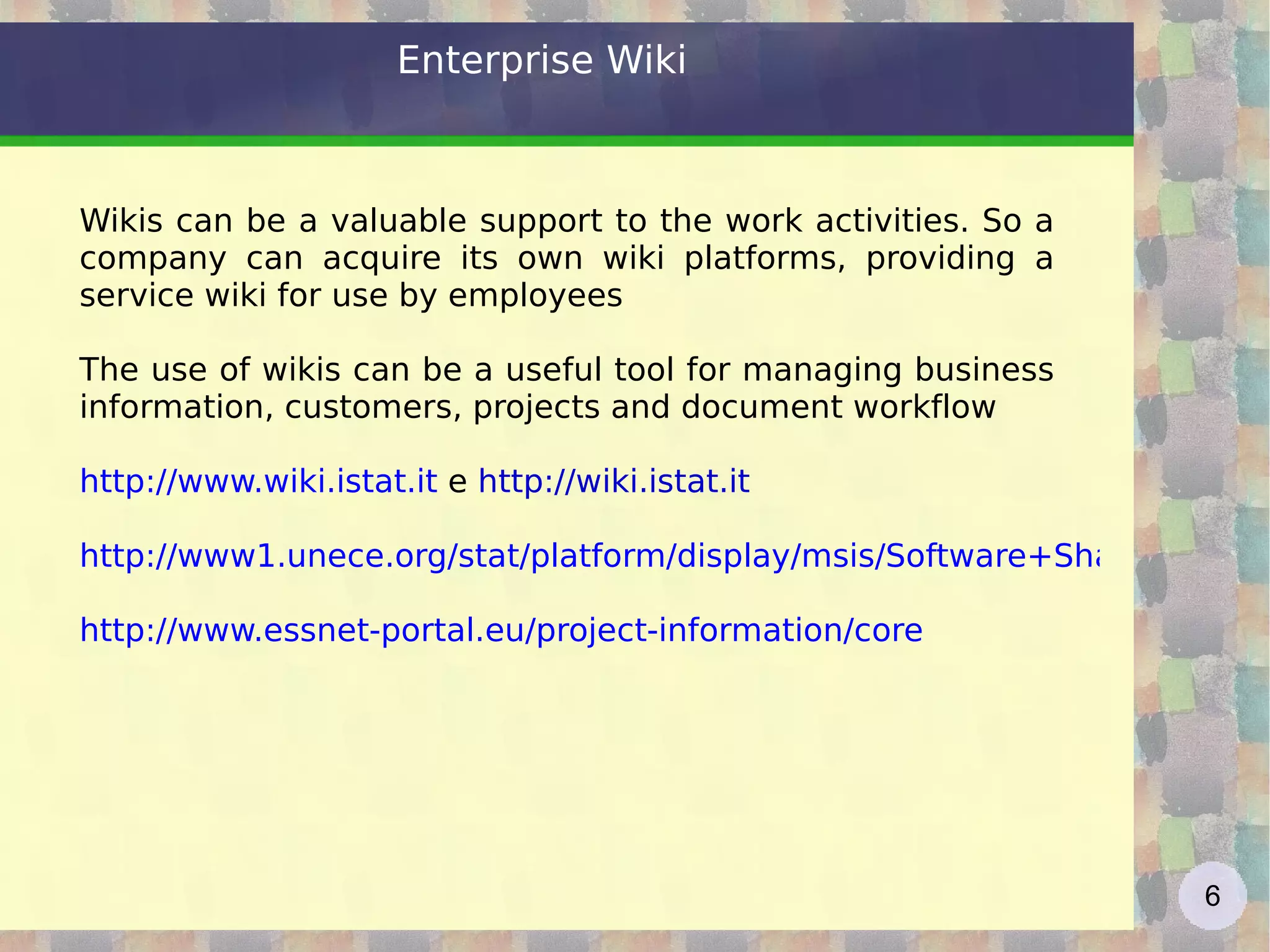 Enterprise Wiki Wikis can be a valuable support to the work activities. So a company can acquire its own wiki platforms, providing a service wiki for use by employees The use of wikis can be a useful tool for managing business information, customers, projects and document workflow http://www.wiki.istat.it  e  http://wiki.istat.it   http://www1.unece.org/stat/platform/display/msis/Software+Sharing http://www.essnet-portal.eu/project-information/core   