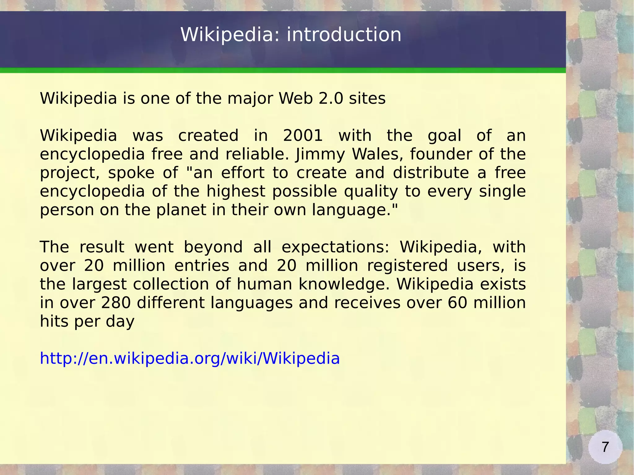 Wikipedia: introduction Wikipedia is one of the major Web 2.0 sites Wikipedia was created in 2001 with the goal of an encyclopedia free and reliable. Jimmy Wales, founder of the project, spoke of &quot;an effort to create and distribute a free encyclopedia of the highest possible quality to every single person on the planet in their own language.&quot; The result went beyond all expectations: Wikipedia, with over 20 million entries and 20 million registered users, is the largest collection of human knowledge. Wikipedia exists in over 280 different languages and receives over 60 million hits per day http://en.wikipedia.org/wiki/Wikipedia   
