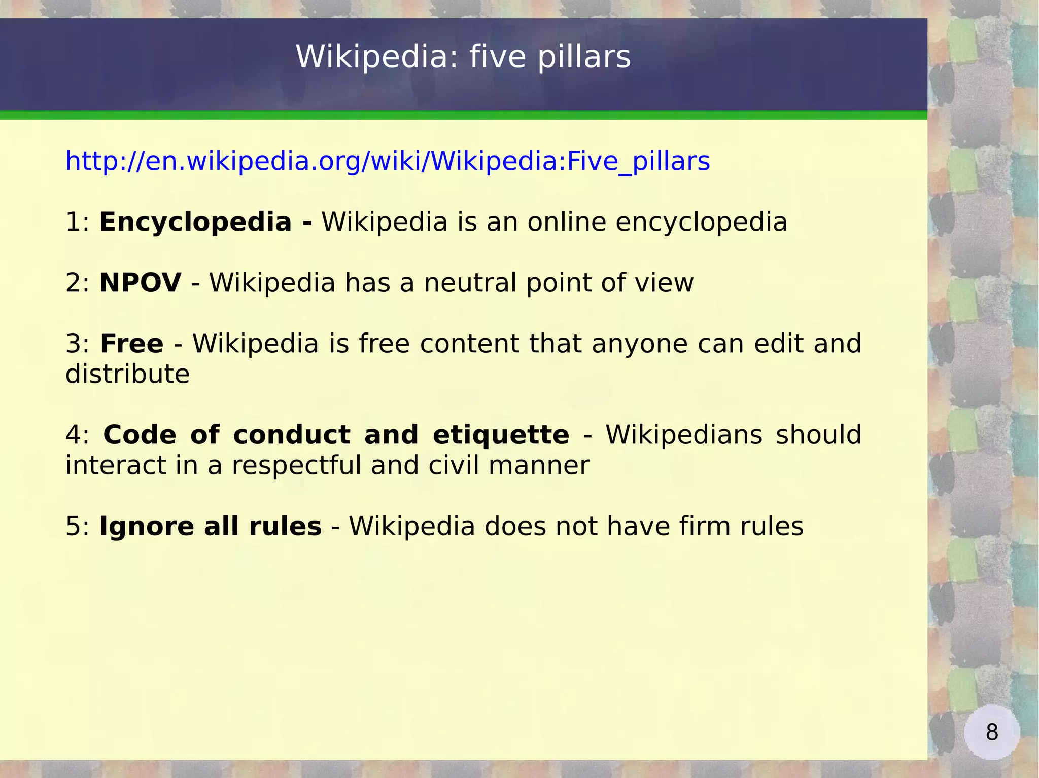 Wikipedia: five pillars http://en.wikipedia.org/wiki/Wikipedia:Five_pillars   1:  Encyclopedia -  Wikipedia is an online encyclopedia  2:  NPOV  - Wikipedia has a neutral point of view 3:  Free  - Wikipedia is free content that anyone can edit and distribute 4:  Code of conduct and etiquette  - Wikipedians should interact in a respectful and civil manner 5:  Ignore all rules  - Wikipedia does not have firm rules 