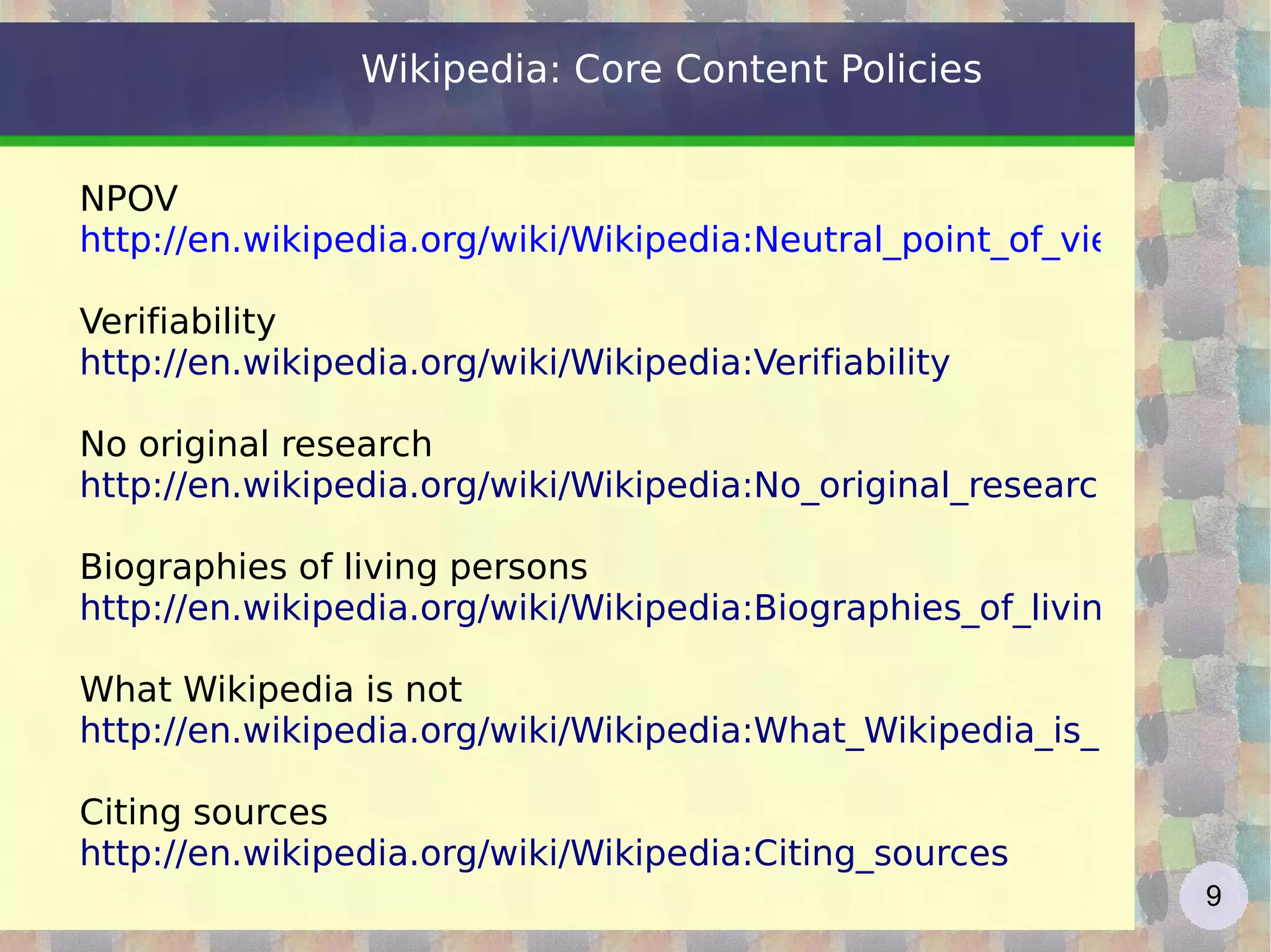 Wikipedia: Core Content Policies NPOV http://en.wikipedia.org/wiki/Wikipedia:Neutral_point_of_view Verifiability http://en.wikipedia.org/wiki/Wikipedia:Verifiability No original research http://en.wikipedia.org/wiki/Wikipedia:No_original_research Biographies of living persons http://en.wikipedia.org/wiki/Wikipedia:Biographies_of_living_persons   What Wikipedia is not http://en.wikipedia.org/wiki/Wikipedia:What_Wikipedia_is_not   Citing sources http://en.wikipedia.org/wiki/Wikipedia:Citing_sources   