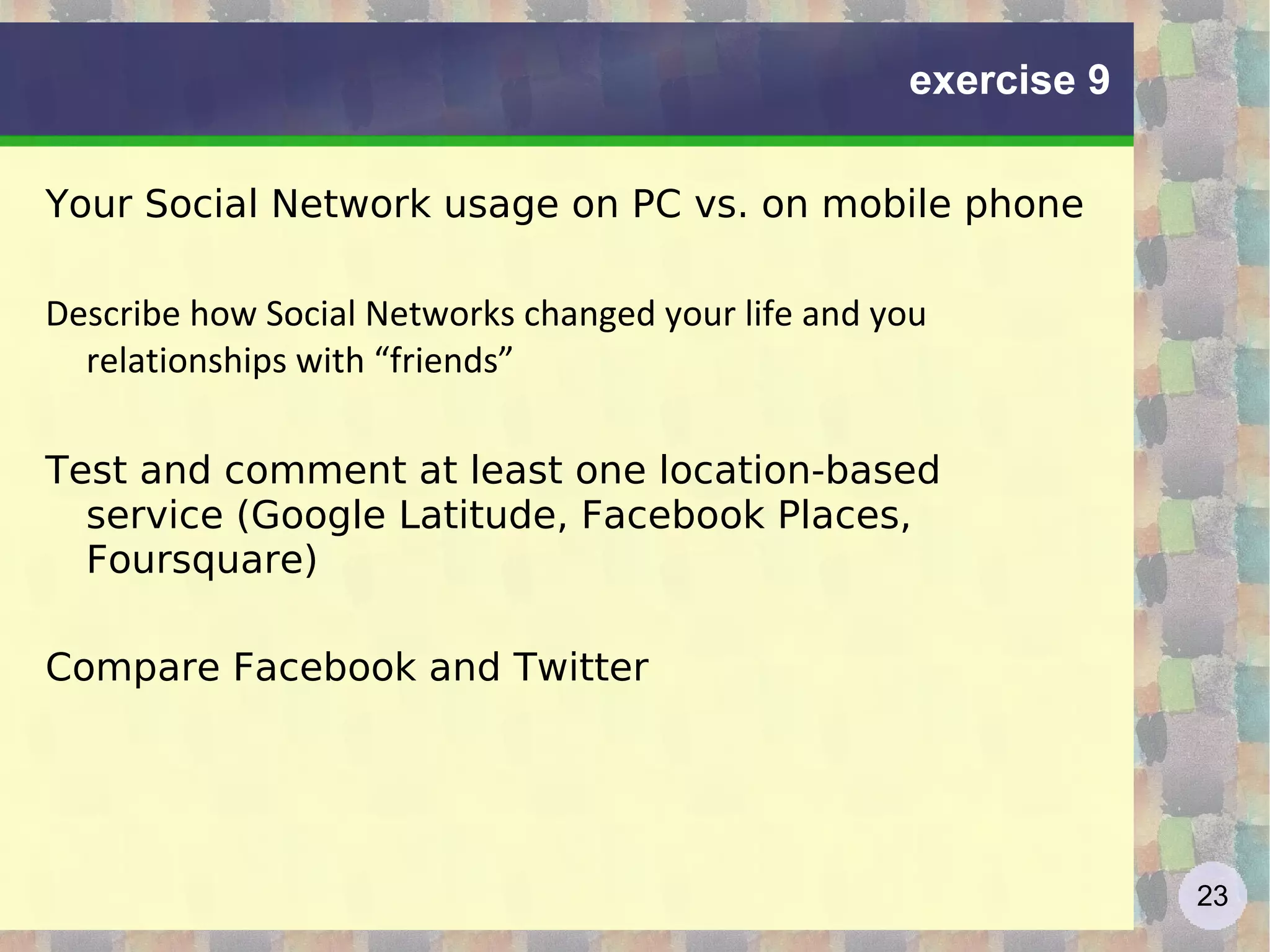 Social network – the digital self Audience unknown : in real life, we see our interlocutor and context of the meeting, in social networks we don't know who can see ourselves in the future, and in which context Merging separate contexts:  in real life, we keep separate different aspects of our "self", in social networks it's very difficult Remarks: The social self http://www.slideshare.net/jtneill/lecture2-social-self-2 The widgetized self in the blogosphere http://www.slideshare.net/silvertje/the-widgetized-self-in-the-blogosphere Autocartography: mapping the self http://www.slideshare.net/rsmyth/autocartography-mapping-the-self 
