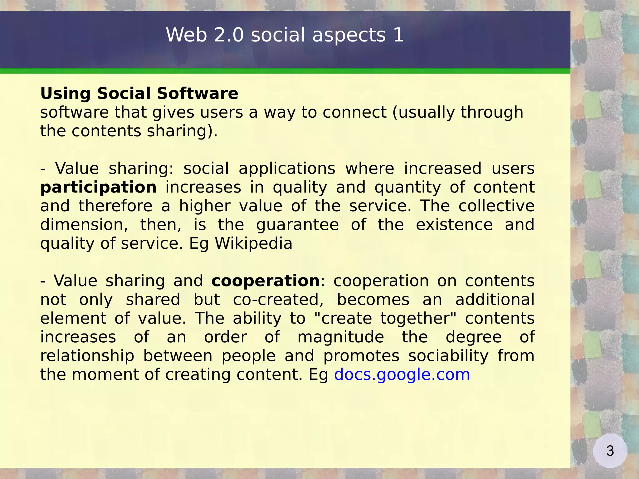 Using Social Software software that gives users a way to connect (usually through the contents sharing). - Value sharing: social applications where increased users  participation  increases in quality and quantity of content and therefore a higher value of the service. The collective dimension, then, is the guarantee of the existence and quality of service. Eg Wikipedia - Value sharing and  cooperation : cooperation on contents not only shared but co-created, becomes an additional element of value. The ability to "create together" contents increases of an order of magnitude the degree of relationship between people and promotes sociability from the moment of creating content. Eg  docs.google.com   Web 2.0 social aspects 1 