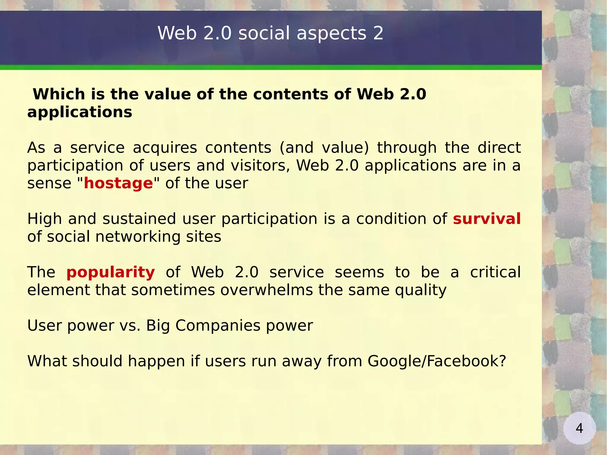 Which is the value of the contents of Web 2.0 applications As a service acquires contents (and value) through the direct participation of users and visitors, Web 2.0 applications are in a sense " hostage " of the user High and sustained user participation is a condition of  survival  of social networking sites The  popularity  of Web 2.0 service seems to be a critical element that sometimes overwhelms the same quality User power vs. Big Companies power What should happen if users run away from Google/Facebook? Web 2.0 social aspects 2 