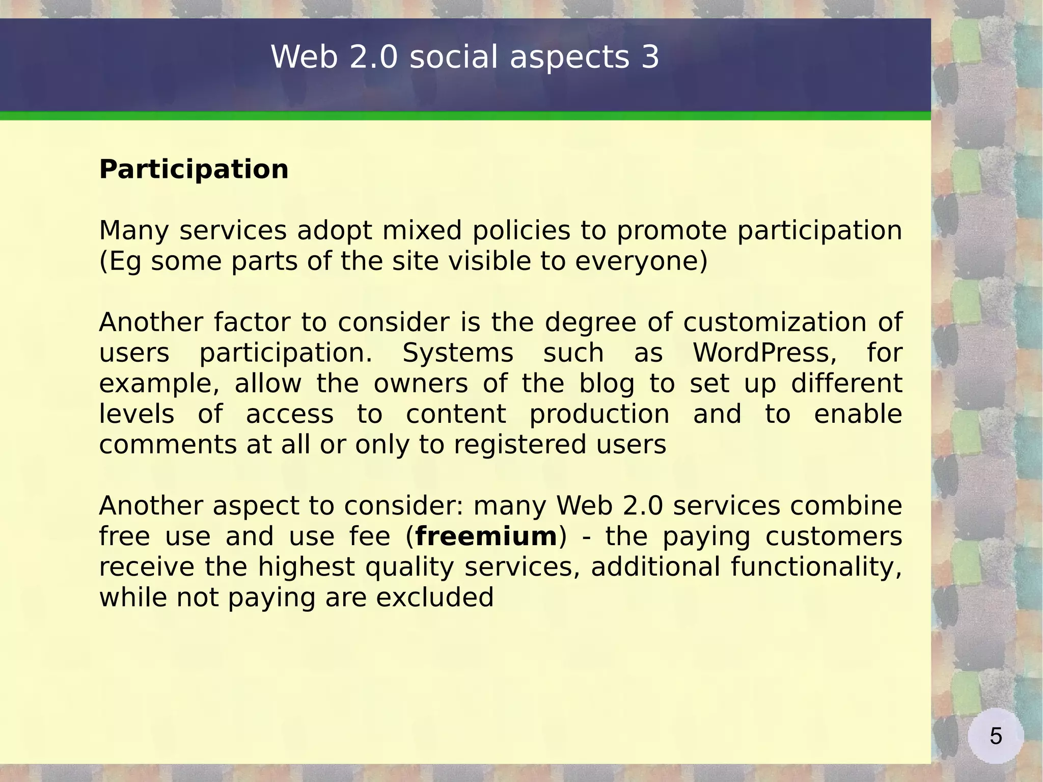 Participation Many services adopt mixed policies to promote participation (Eg some parts of the site visible to everyone) Another factor to consider is the degree of customization of users participation. Systems such as WordPress, for example, allow the owners of the blog to set up different levels of access to content production and to enable comments at all or only to registered users Another aspect to consider: many Web 2.0 services combine free use and use fee ( freemium ) - the paying customers receive the highest quality services, additional functionality, while not paying are excluded Web 2.0 social aspects 3 