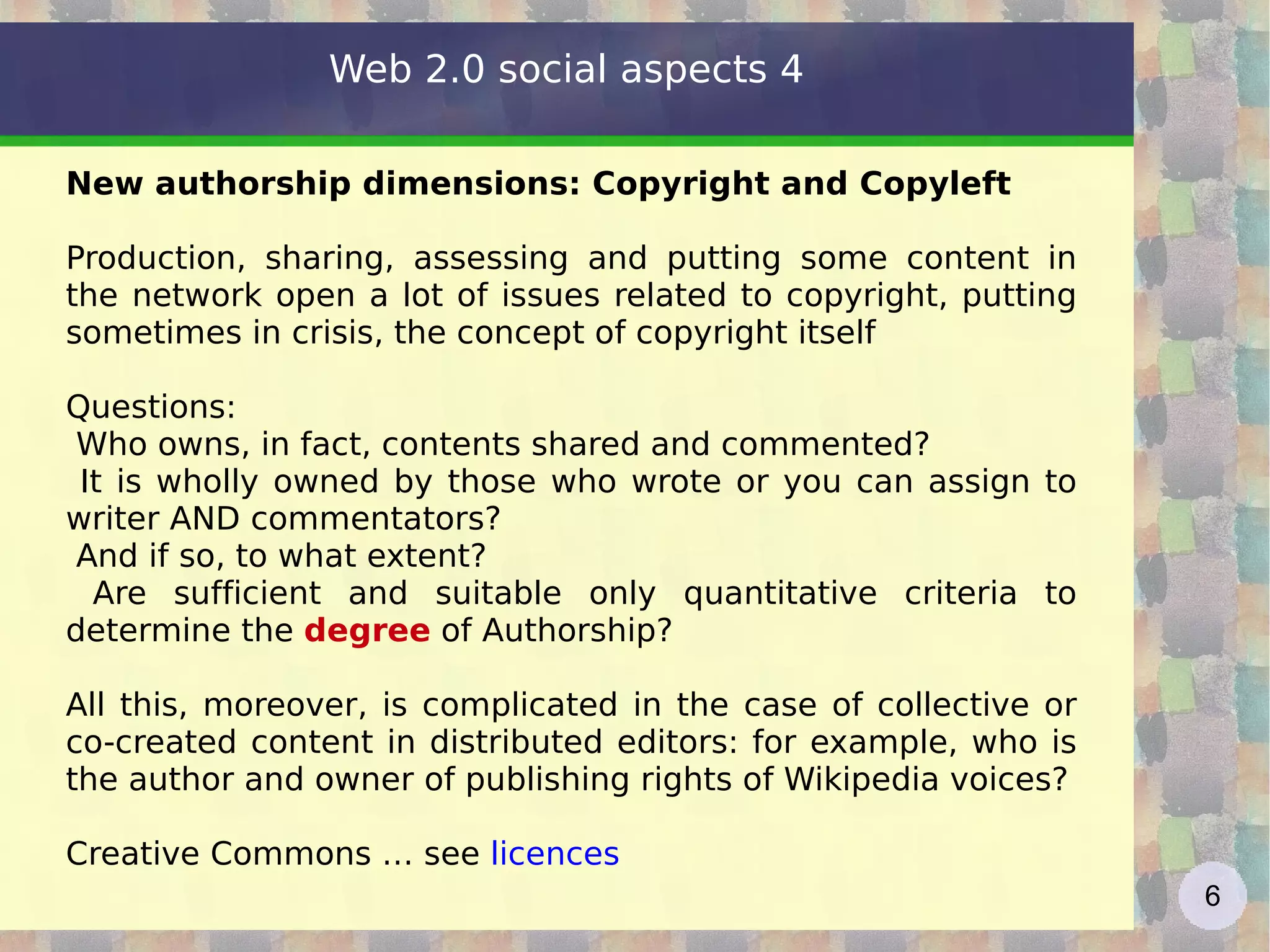 New authorship dimensions: Copyright and Copyleft Production, sharing, assessing and putting some content in the network open a lot of issues related to copyright, putting sometimes in crisis, the concept of copyright itself Questions: Who owns, in fact, contents shared and commented?  