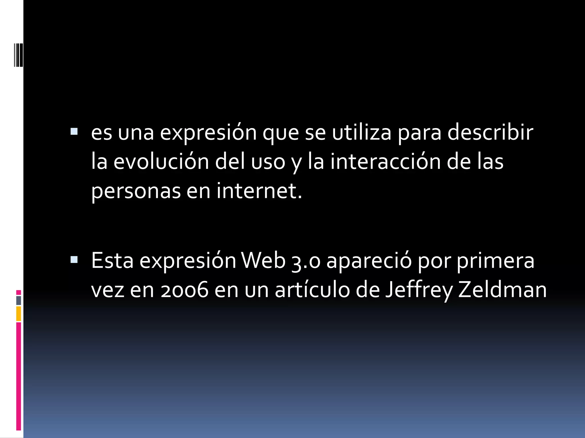  es una expresión que se utiliza para describir
  la evolución del uso y la interacción de las
  personas en internet.

 Esta expresión Web 3.0 apareció por primera
  vez en 2006 en un artículo de Jeffrey Zeldman
 